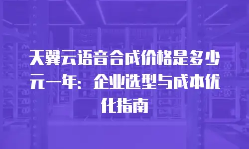 天翼云语音合成价格是多少元一年：企业选型与成本优化指南