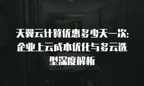 天翼云计算优惠多少天一次：企业上云成本优化与多云选型深度解析