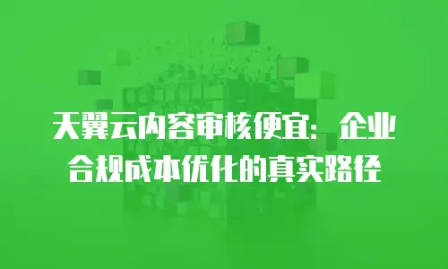天翼云内容审核便宜：企业合规成本优化的真实路径