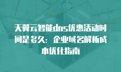 天翼云智能dns优惠活动时间是多久：企业域名解析成本优化指南