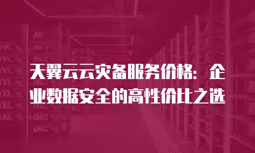 天翼云云灾备服务价格：企业数据安全的高性价比之选