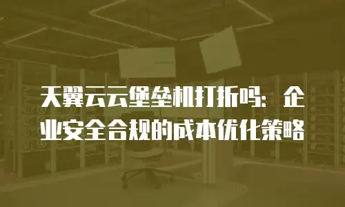 天翼云云堡垒机打折吗：企业安全合规的成本优化策略
