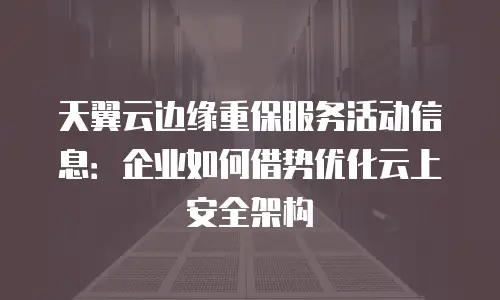 天翼云边缘重保服务活动信息：企业如何借势优化云上安全架构