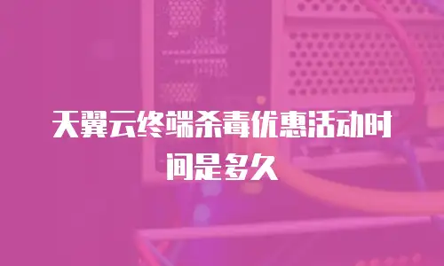 天翼云终端杀毒优惠活动时间是多久
