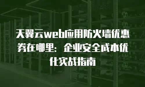 天翼云web应用防火墙优惠券在哪里：企业安全成本优化实战指南