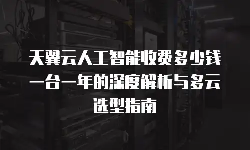 天翼云人工智能收费多少钱一台一年的深度解析与多云选型指南