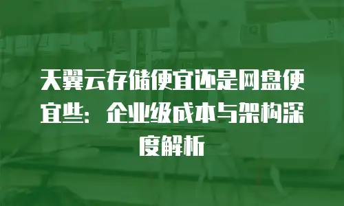 天翼云存储便宜还是网盘便宜些：企业级成本与架构深度解析