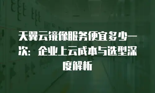 天翼云镜像服务便宜多少一次：企业上云成本与选型深度解析