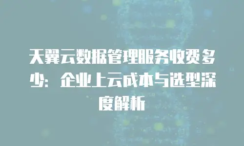 天翼云数据管理服务收费多少：企业上云成本与选型深度解析