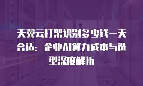 天翼云打架识别多少钱一天合适：企业AI算力成本与选型深度解析