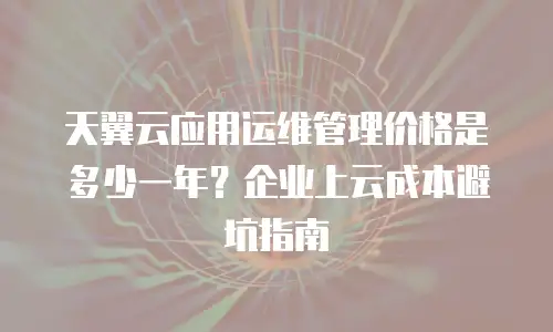 天翼云应用运维管理价格是多少一年？企业上云成本避坑指南