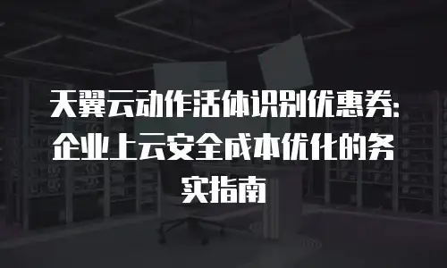 天翼云动作活体识别优惠券：企业上云安全成本优化的务实指南