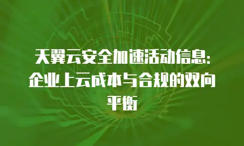 天翼云安全加速活动信息：企业上云成本与合规的双向平衡