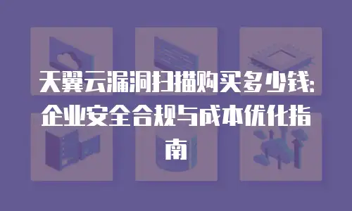 天翼云漏洞扫描购买多少钱：企业安全合规与成本优化指南