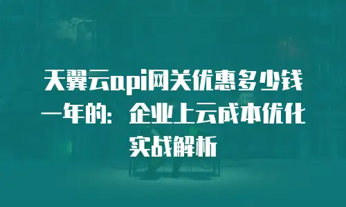天翼云api网关优惠多少钱一年的：企业上云成本优化实战解析
