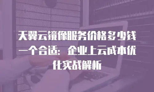 天翼云镜像服务价格多少钱一个合适：企业上云成本优化实战解析