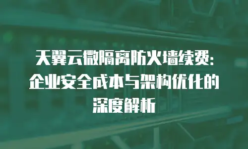 天翼云微隔离防火墙续费：企业安全成本与架构优化的深度解析