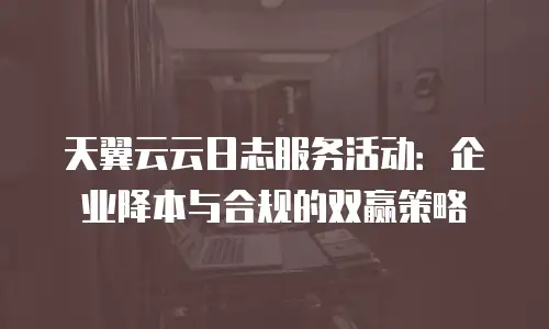 天翼云云日志服务活动：企业降本与合规的双赢策略