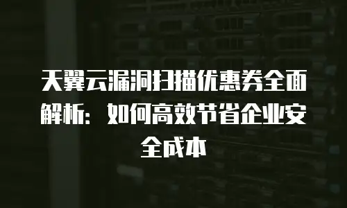 天翼云漏洞扫描优惠券全面解析：如何高效节省企业安全成本