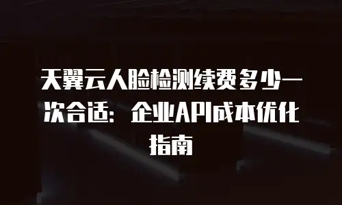 天翼云人脸检测续费多少一次合适：企业API成本优化指南