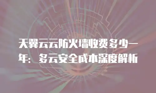 天翼云云防火墙收费多少一年：多云安全成本深度解析