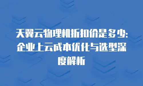 天翼云物理机折扣价是多少：企业上云成本优化与选型深度解析