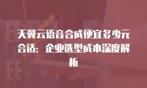 天翼云语音合成便宜多少元合适：企业选型成本深度解析