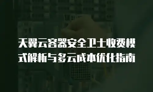 天翼云容器安全卫士收费模式解析与多云成本优化指南