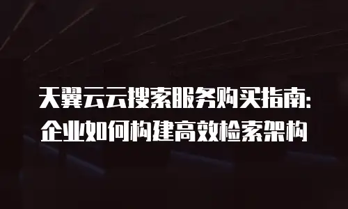 天翼云云搜索服务购买指南：企业如何构建高效检索架构