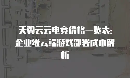 天翼云云电竞价格一览表：企业级云端游戏部署成本解析