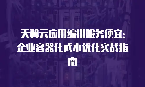 天翼云应用编排服务便宜：企业容器化成本优化实战指南