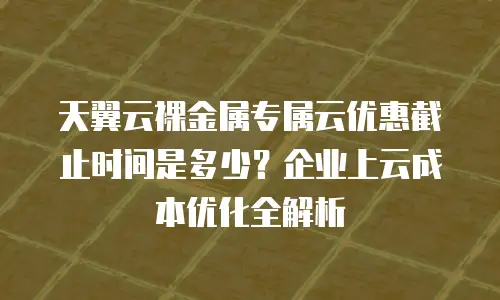 天翼云裸金属专属云优惠截止时间是多少？企业上云成本优化全解析