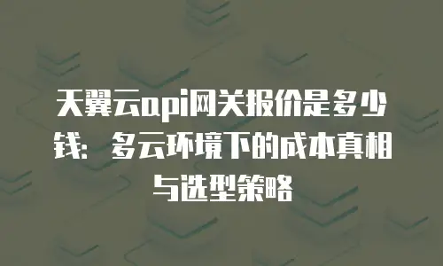 天翼云api网关报价是多少钱：多云环境下的成本真相与选型策略