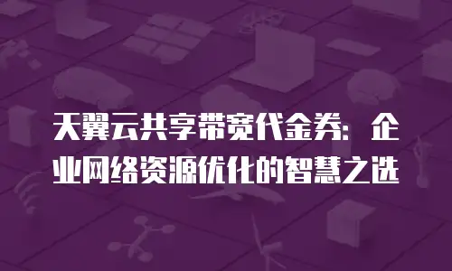 天翼云共享带宽代金券：企业网络资源优化的智慧之选