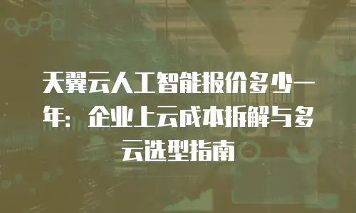 天翼云人工智能报价多少一年：企业上云成本拆解与多云选型指南