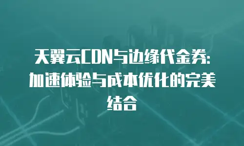 天翼云CDN与边缘代金券：加速体验与成本优化的完美结合