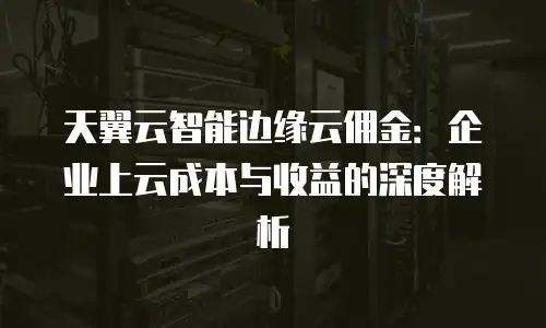 天翼云智能边缘云佣金：企业上云成本与收益的深度解析