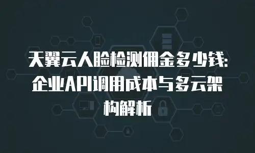 天翼云人脸检测佣金多少钱：企业API调用成本与多云架构解析