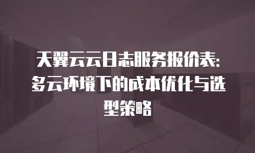天翼云云日志服务报价表：多云环境下的成本优化与选型策略