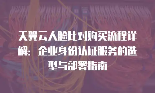 天翼云人脸比对购买流程详解：企业身份认证服务的选型与部署指南