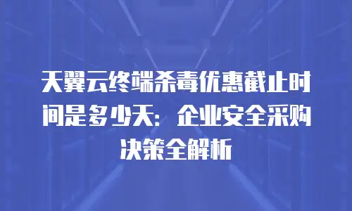 天翼云终端杀毒优惠截止时间是多少天：企业安全采购决策全解析