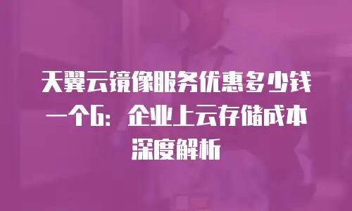 天翼云镜像服务优惠多少钱一个G：企业上云存储成本深度解析