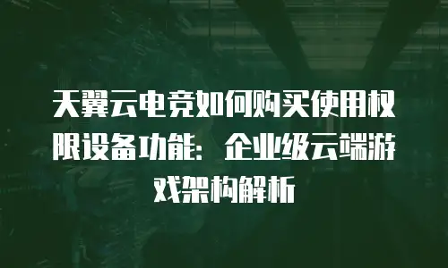 天翼云电竞如何购买使用权限设备功能：企业级云端游戏架构解析
