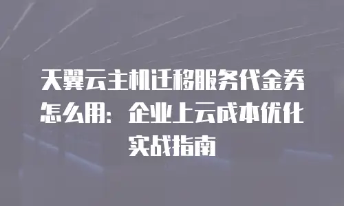 天翼云主机迁移服务代金券怎么用：企业上云成本优化实战指南