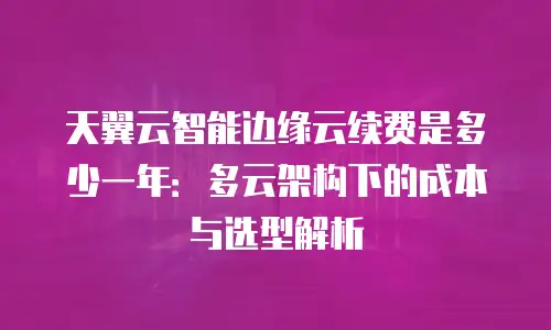 天翼云智能边缘云续费是多少一年：多云架构下的成本与选型解析