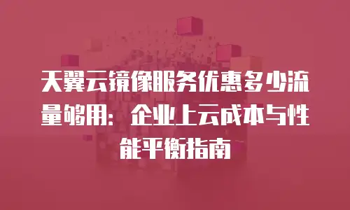 天翼云镜像服务优惠多少流量够用：企业上云成本与性能平衡指南