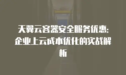 天翼云容器安全服务优惠：企业上云成本优化的实战解析