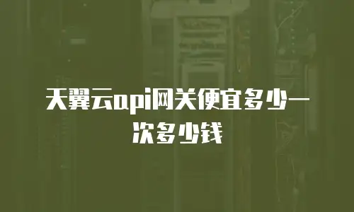 天翼云api网关便宜多少一次多少钱
