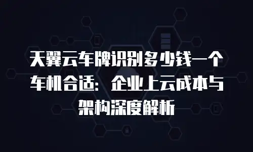 天翼云车牌识别多少钱一个车机合适：企业上云成本与架构深度解析