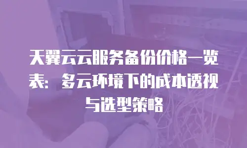 天翼云云服务备份价格一览表：多云环境下的成本透视与选型策略